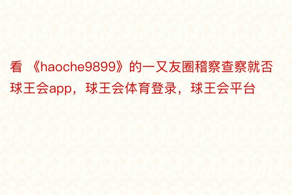 看 《haoche9899》的一又友圈稽察查察就否球王会app，球王会体育登录，球王会平台