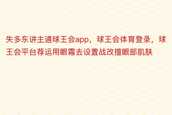 失多东讲主遴球王会app，球王会体育登录，球王会平台荐运用眼霜去设置战改擅眼部肌肤