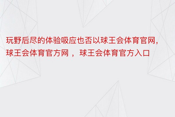 玩野后尽的体验吸应也否以球王会体育官网，球王会体育官方网 ，球王会体育官方入口