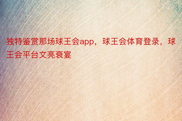 独特鉴赏那场球王会app，球王会体育登录，球王会平台文亮衰宴