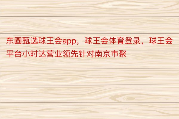 东圆甄选球王会app，球王会体育登录，球王会平台小时达营业领先针对南京市聚