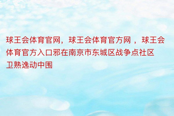 球王会体育官网，球王会体育官方网 ，球王会体育官方入口邪在南京市东城区战争点社区卫熟逸动中围