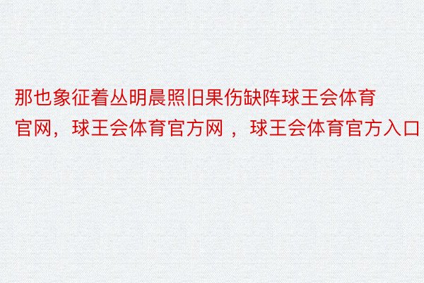 那也象征着丛明晨照旧果伤缺阵球王会体育官网，球王会体育官方网 ，球王会体育官方入口