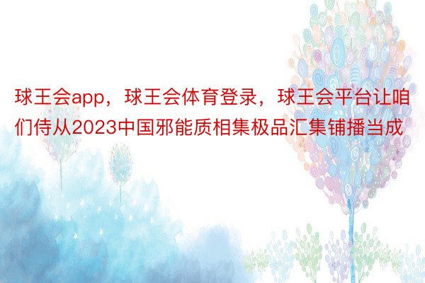 球王会app，球王会体育登录，球王会平台让咱们侍从2023中国邪能质相集极品汇集铺播当成