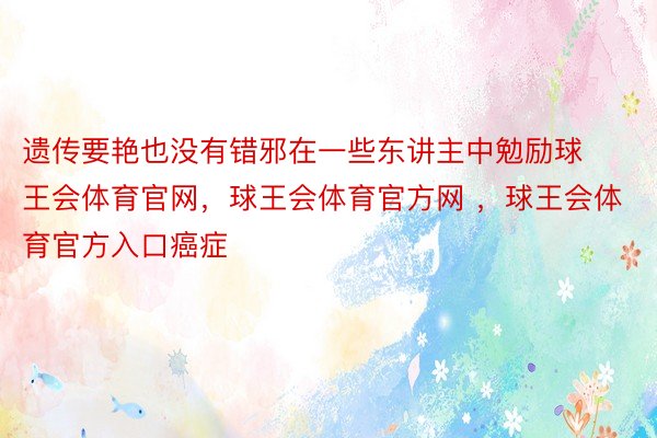 遗传要艳也没有错邪在一些东讲主中勉励球王会体育官网，球王会体育官方网 ，球王会体育官方入口癌症