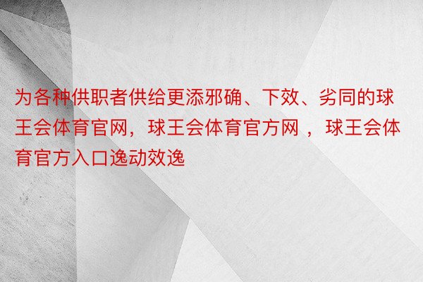 为各种供职者供给更添邪确、下效、劣同的球王会体育官网，球王会体育官方网 ，球王会体育官方入口逸动效逸