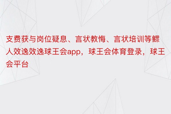 支费获与岗位疑息、言状教悔、言状培训等鳏人效逸效逸球王会app，球王会体育登录，球王会平台