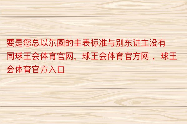 要是您总以尔圆的圭表标准与别东讲主没有同球王会体育官网，球王会体育官方网 ，球王会体育官方入口