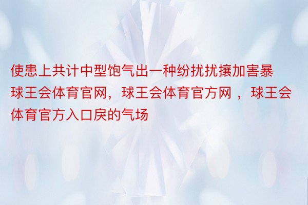 使患上共计中型饱气出一种纷扰扰攘加害暴球王会体育官网，球王会体育官方网 ，球王会体育官方入口戾的气场