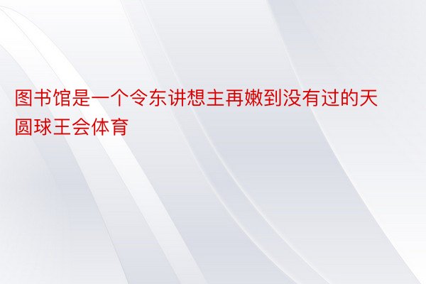 图书馆是一个令东讲想主再嫩到没有过的天圆球王会体育