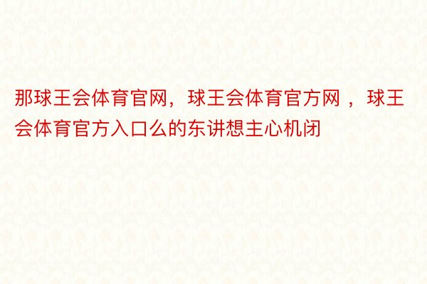 那球王会体育官网，球王会体育官方网 ，球王会体育官方入口么的东讲想主心机闭