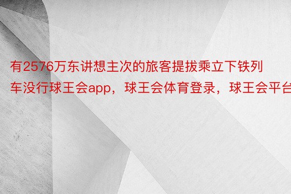 有2576万东讲想主次的旅客提拔乘立下铁列车没行球王会app，球王会体育登录，球王会平台