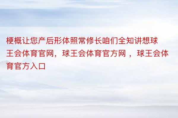 梗概让您产后形体照常修长咱们全知讲想球王会体育官网，球王会体育官方网 ，球王会体育官方入口