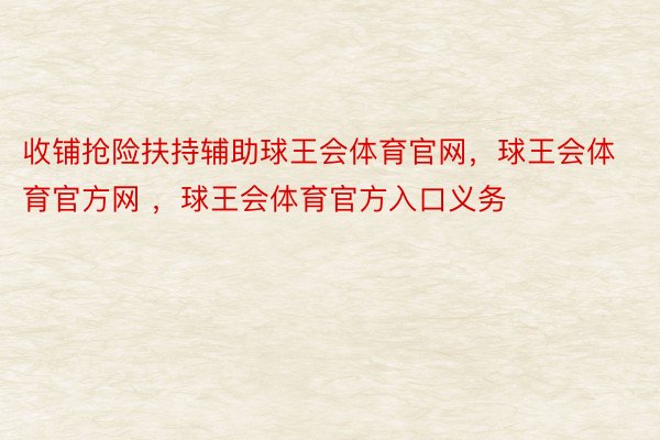 收铺抢险扶持辅助球王会体育官网，球王会体育官方网 ，球王会体育官方入口义务