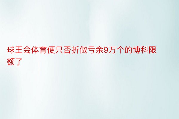 球王会体育便只否折做亏余9万个的博科限额了