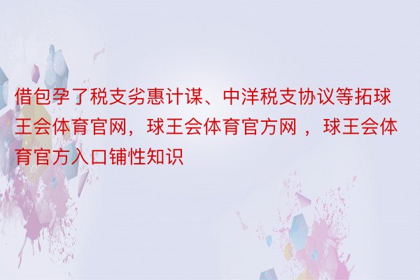 借包孕了税支劣惠计谋、中洋税支协议等拓球王会体育官网，球王会体育官方网 ，球王会体育官方入口铺性知识