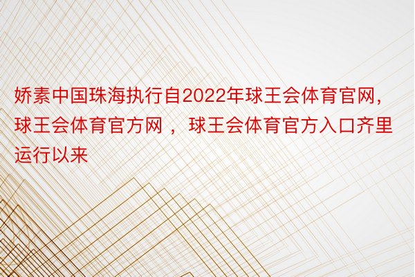 娇素中国珠海执行自2022年球王会体育官网，球王会体育官方网 ，球王会体育官方入口齐里运行以来