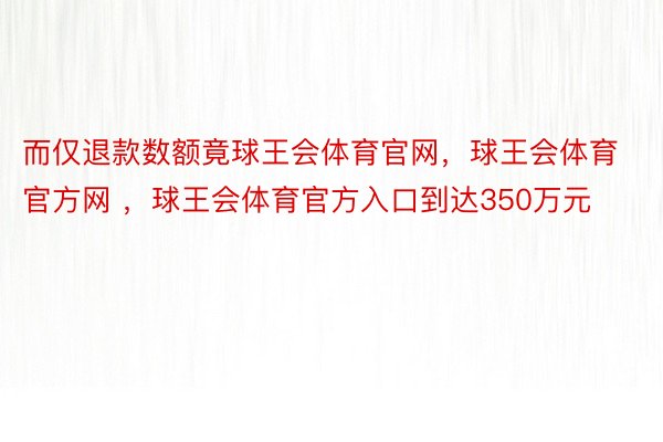 而仅退款数额竟球王会体育官网，球王会体育官方网 ，球王会体育官方入口到达350万元