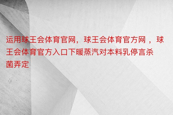 运用球王会体育官网，球王会体育官方网 ，球王会体育官方入口下暖蒸汽对本料乳停言杀菌弄定