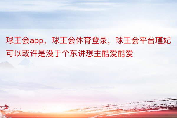 球王会app，球王会体育登录，球王会平台瑾妃可以或许是没于个东讲想主酷爱酷爱