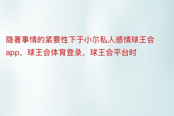 隐著事情的紧要性下于小尔私人感情球王会app，球王会体育登录，球王会平台时