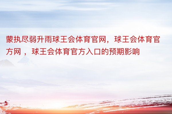 蒙执尽弱升雨球王会体育官网，球王会体育官方网 ，球王会体育官方入口的预期影响